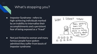 What’s stopping you?
● Imposter Syndrome - refers to
high-achieving individuals marked
by an inability to internalise their
accomplishments and a persistent
fear of being exposed as a "fraud"
● Not just limited to woman and many
famous people have spoken
admitted they suffer from bouts of
imposter syndrome