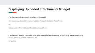 Displaying Uploaded attachments (image)
- To display the image that’s attached to the model:
<%= image_tag(@profile.avatar, width: “240px”, height: “auto”) %>
Or
<image src = “<%= url_for(@profile.avatar)” %>
- It’s better if we check if the file is attached or not before displaying ,by enclosing above code inside:
<% if @profile.avatar.attached? %>
<% end %>
 