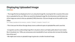 Displaying Uploaded Image
- The image file that we displayed so far is an untouched image file, meaning the file is exactly of the same
size as uploaded by the user. When we saved that displayed image file, the dimensions and the bytes size
of the image was same to that we uploaded (3 MB, dimension- 5k) even though we set the width to to be
240px.
<%= image_tag(@profile.avatar, width: “240px”, height: “auto”) %>
- This is because the Active Storage always stores unaltered copies of uploaded files and it uses that.
- Is it good to use the unaltered big image file in situations where such high quality doesn’t even matter,
like in thumbnail, etc. ? Why use unnecessary extra bandwidth of user and also why increase the loading
time of the user?
- We might want resize an uploaded image to generate a smaller thumbnail image.
 