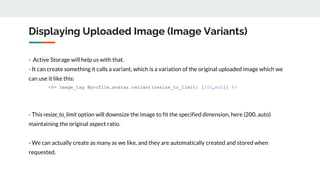 Displaying Uploaded Image (Image Variants)
- Active Storage will help us with that.
- It can create something it calls a variant, which is a variation of the original uploaded image which we
can use it like this:
<%= image_tag @profile.avatar.variant(resize_to_limit: [200,nil]) %>
- This resize_to_limit option will downsize the image to fit the specified dimension, here (200, auto)
maintaining the original aspect ratio.
- We can actually create as many as we like, and they are automatically created and stored when
requested.
 