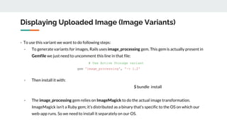 Displaying Uploaded Image (Image Variants)
- To use this variant we want to do following steps:
- To generate variants for images, Rails uses image_processing gem. This gem is actually present in
Gemfile we just need to uncomment this line in that file:
# Use Active Storage variant
gem 'image_processing', '~> 1.2'
- Then install it with:
$ bundle install
- The image_processing gem relies on ImageMagick to do the actual image transformation.
ImageMagick isn’t a Ruby gem; it’s distributed as a binary that’s specific to the OS on which our
web-app runs. So we need to install it separately on our OS.
 
