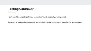Testing Controller
- Let’s test if the uploading of image or any attachments is actually working or not.
Consider the previous Profile example with attributes avatar (attachment), name (string), age (number).
 
