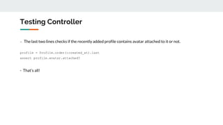 Testing Controller
- The last two lines checks if the recently added profile contains avatar attached to it or not.
profile = Profile.order(:created_at).last
assert profile.avatar.attached?
- That’s all!
 