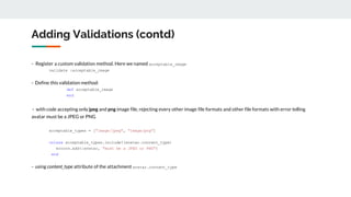 Adding Validations (contd)
- Register a custom validation method. Here we named acceptable_image
validate :acceptable_image
- Define this validation method:
def acceptable_image
end
- with code accepting only jpeg and png image file, rejecting every other image file formats and other file formats with error telling
avatar must be a JPEG or PNG
acceptable_types = ["image/jpeg", "image/png"]
unless acceptable_types.include?(avatar.content_type)
errors.add(:avatar, "must be a JPEG or PNG")
end
- using content_type attribute of the attachment avatar.content_type
 