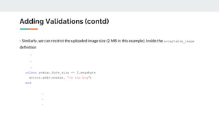 Adding Validations (contd)
- Similarly, we can restrict the uploaded image size (2 MB in this example). Inside the acceptable_image
definition
.
.
.
unless avatar.byte_size <= 2.megabyte
errors.add(:avatar, "is too big")
end
.
.
.
 
