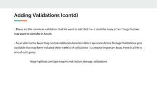 Adding Validations (contd)
- These are the minimum validation that we want to add. But there could be many other things that we
may want to consider in future.
- As an alternative to writing custom validation functions there are some Active Storage Validations gem
available that may have included other variety of validations that maybe important to us. Here is a link to
one of such gems:
https://github.com/igorkasyanchuk/active_storage_validations
 