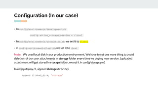 Configuration (In our case)
- In config/environments/development.rb
config.active_storage.service = :local
- In config/environments/production.rb we set it to :local
- In config/environments/test.rb we set it to :test
Note: We used local disk in our production environment. We have to set one more thing to avoid
deletion of our user attachments in storage folder every time we deploy new version. (uploaded
attachment will get stored in storage folder, we set it in config/storage.yml)
In config/deploy.rb, append storage directory
append :linked_dirs, "storage"
 
