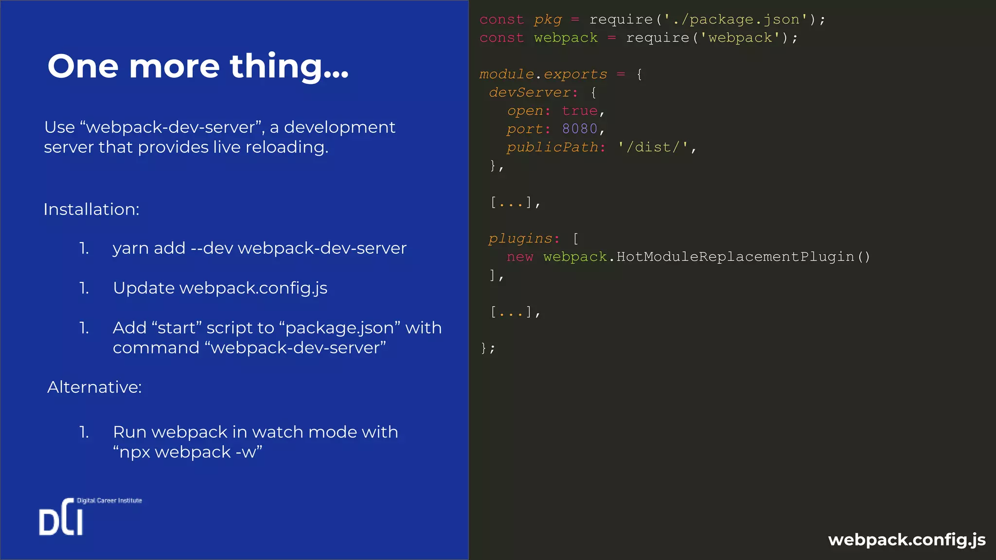 Use “webpack-dev-server”, a development
server that provides live reloading.
One more thing...
const pkg = require('./package.json');
const webpack = require('webpack');
module.exports = {
devServer: {
open: true,
port: 8080,
publicPath: '/dist/',
},
[...],
plugins: [
new webpack.HotModuleReplacementPlugin()
],
[...],
};
1. yarn add --dev webpack-dev-server
1. Update webpack.config.js
1. Add “start” script to “package.json” with
command “webpack-dev-server”
Installation:
webpack.config.js
Alternative:
1. Run webpack in watch mode with
“npx webpack -w”
 