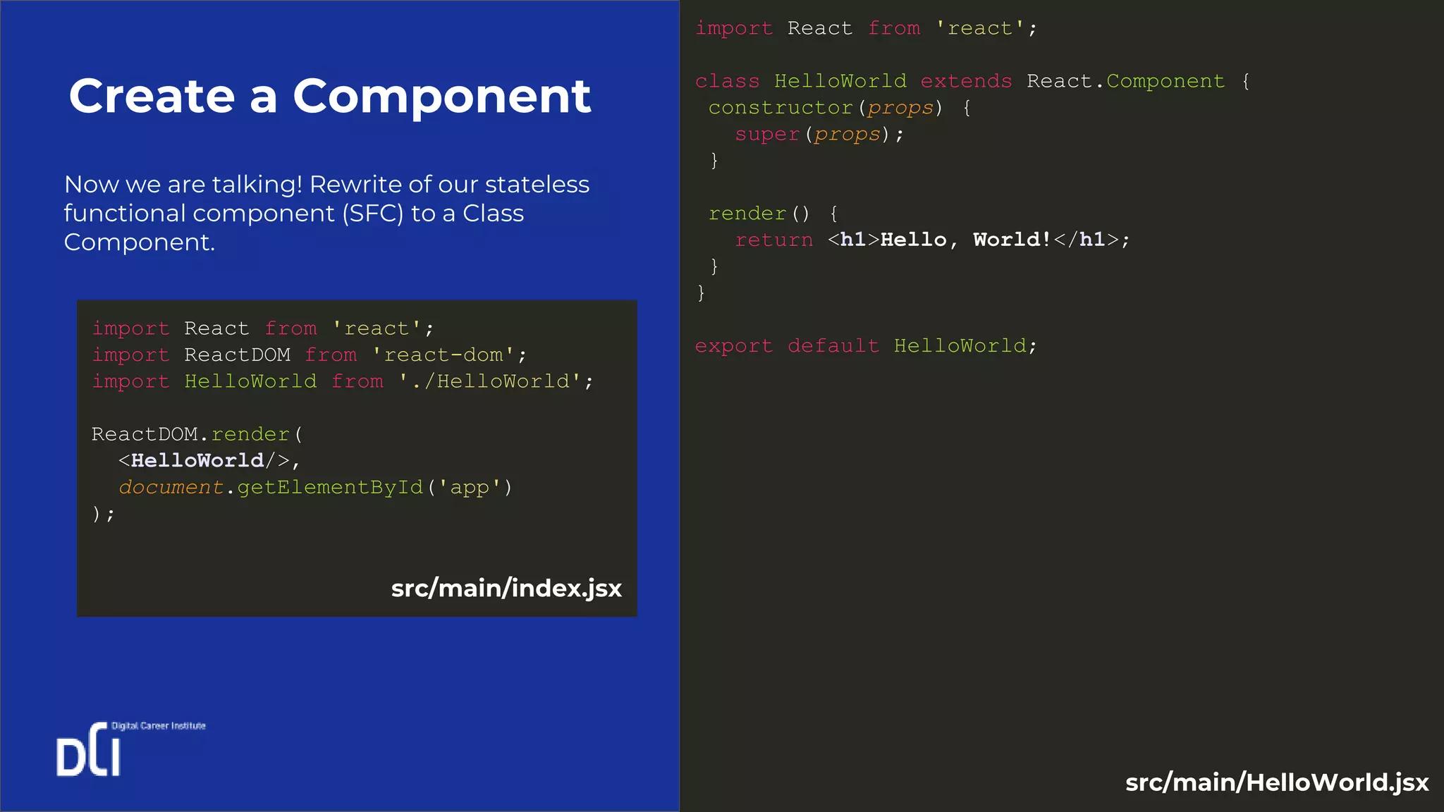 Now we are talking! Rewrite of our stateless
functional component (SFC) to a Class
Component.
Create a Component
import React from 'react';
class HelloWorld extends React.Component {
constructor(props) {
super(props);
}
render() {
return <h1>Hello, World!</h1>;
}
}
export default HelloWorld;
import React from 'react';
import ReactDOM from 'react-dom';
import HelloWorld from './HelloWorld';
ReactDOM.render(
<HelloWorld/>,
document.getElementById('app')
);
src/main/index.jsx
src/main/HelloWorld.jsx
 