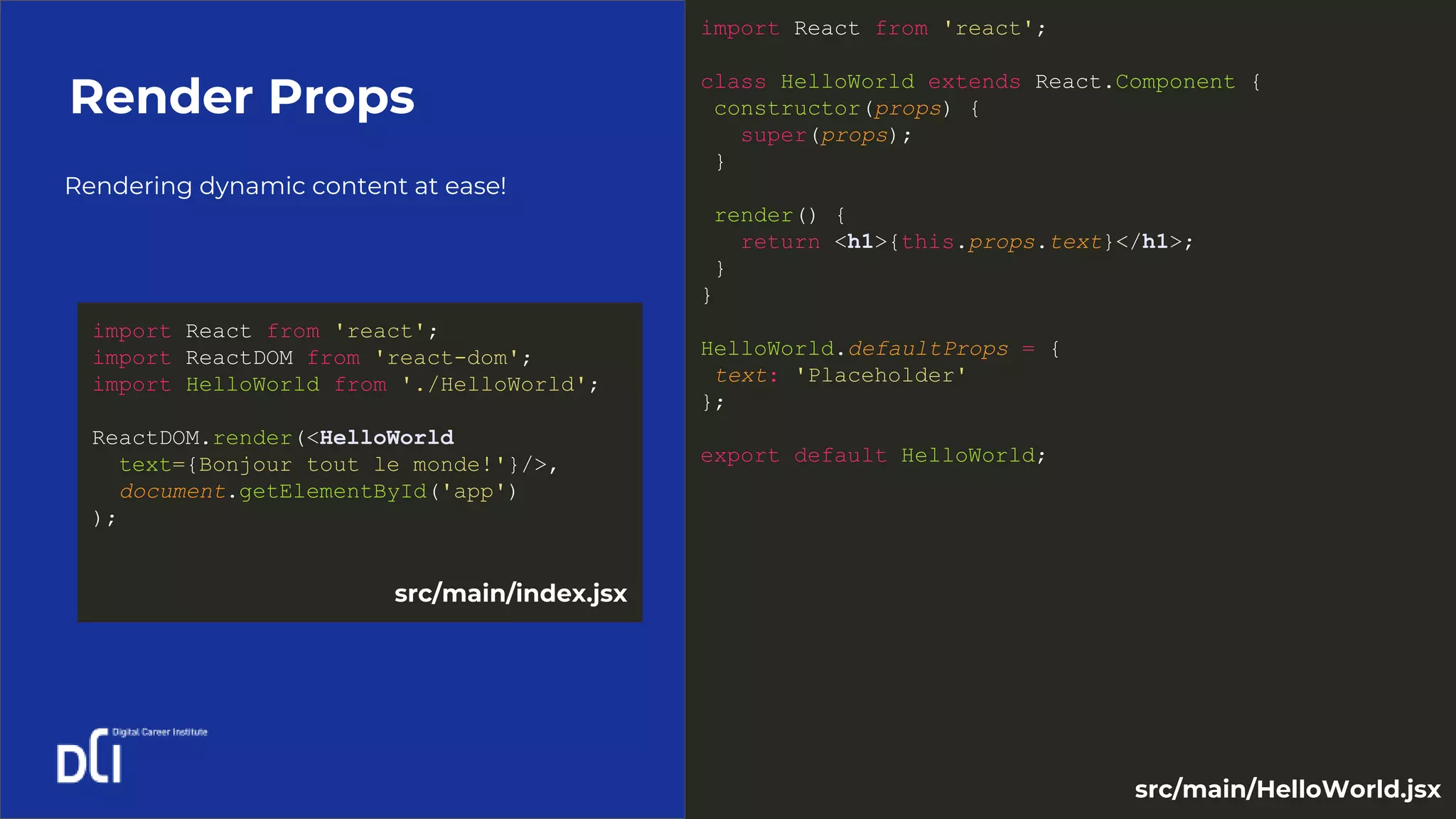 Rendering dynamic content at ease!
Render Props
import React from 'react';
class HelloWorld extends React.Component {
constructor(props) {
super(props);
}
render() {
return <h1>{this.props.text}</h1>;
}
}
HelloWorld.defaultProps = {
text: 'Placeholder'
};
export default HelloWorld;
import React from 'react';
import ReactDOM from 'react-dom';
import HelloWorld from './HelloWorld';
ReactDOM.render(<HelloWorld
text={Bonjour tout le monde!'}/>,
document.getElementById('app')
);
src/main/index.jsx
src/main/HelloWorld.jsx
 