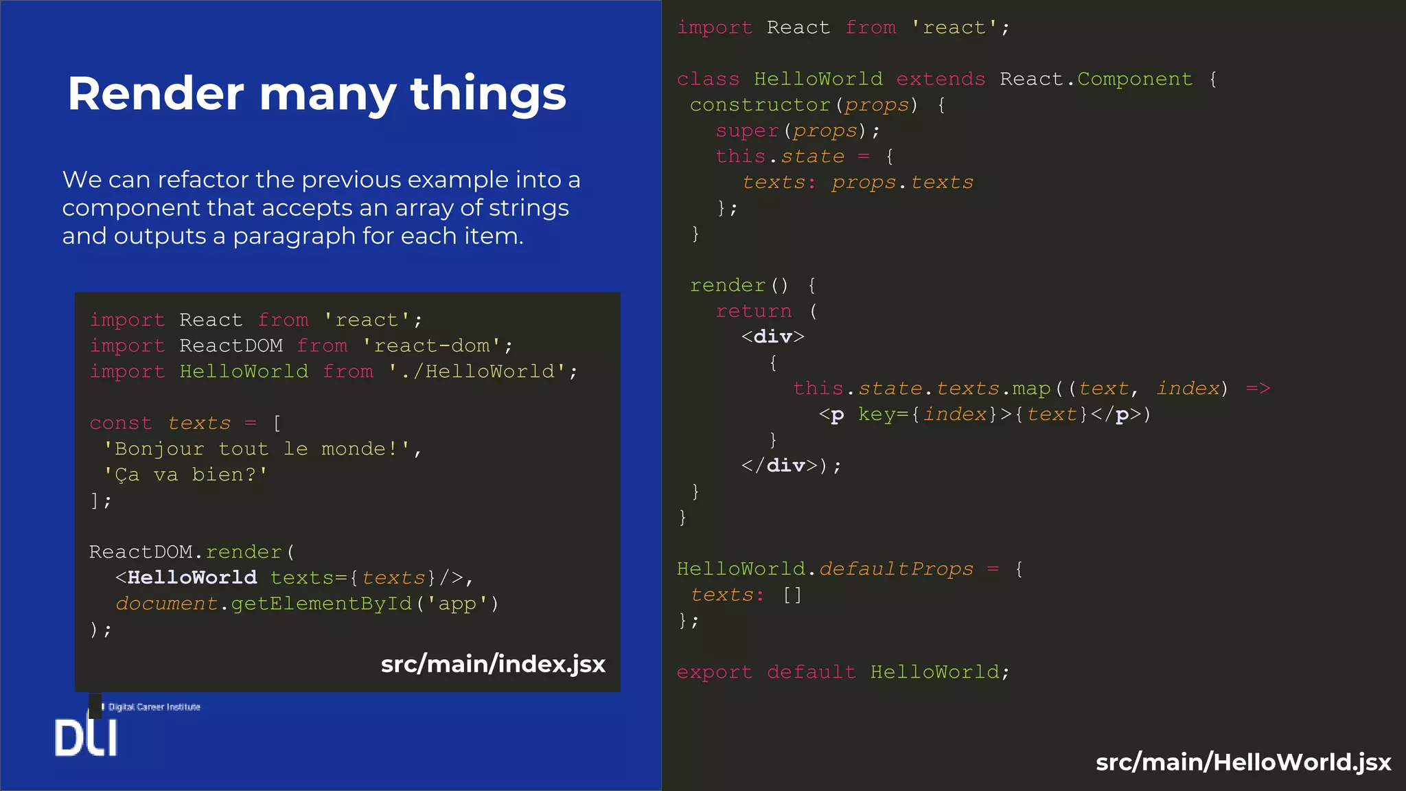 We can refactor the previous example into a
component that accepts an array of strings
and outputs a paragraph for each item.
Render many things
import React from 'react';
class HelloWorld extends React.Component {
constructor(props) {
super(props);
this.state = {
texts: props.texts
};
}
render() {
return (
<div>
{
this.state.texts.map((text, index) =>
<p key={index}>{text}</p>)
}
</div>);
}
}
HelloWorld.defaultProps = {
texts: []
};
export default HelloWorld;
import React from 'react';
import ReactDOM from 'react-dom';
import HelloWorld from './HelloWorld';
const texts = [
'Bonjour tout le monde!',
'Ça va bien?'
];
ReactDOM.render(
<HelloWorld texts={texts}/>,
document.getElementById('app')
);
src/main/index.jsx
src/main/HelloWorld.jsx
 