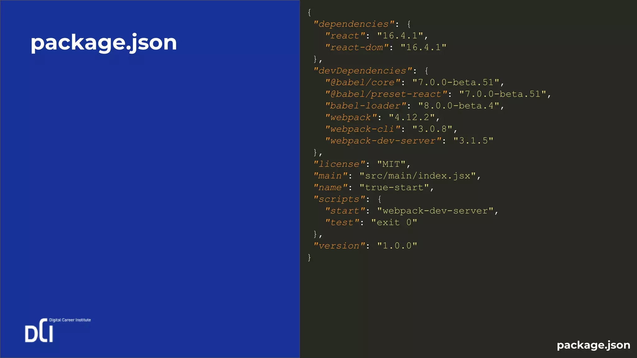 package.json
{
"dependencies": {
"react": "16.4.1",
"react-dom": "16.4.1"
},
"devDependencies": {
"@babel/core": "7.0.0-beta.51",
"@babel/preset-react": "7.0.0-beta.51",
"babel-loader": "8.0.0-beta.4",
"webpack": "4.12.2",
"webpack-cli": "3.0.8",
"webpack-dev-server": "3.1.5"
},
"license": "MIT",
"main": "src/main/index.jsx",
"name": "true-start",
"scripts": {
"start": "webpack-dev-server",
"test": "exit 0"
},
"version": "1.0.0"
}
package.json
 
