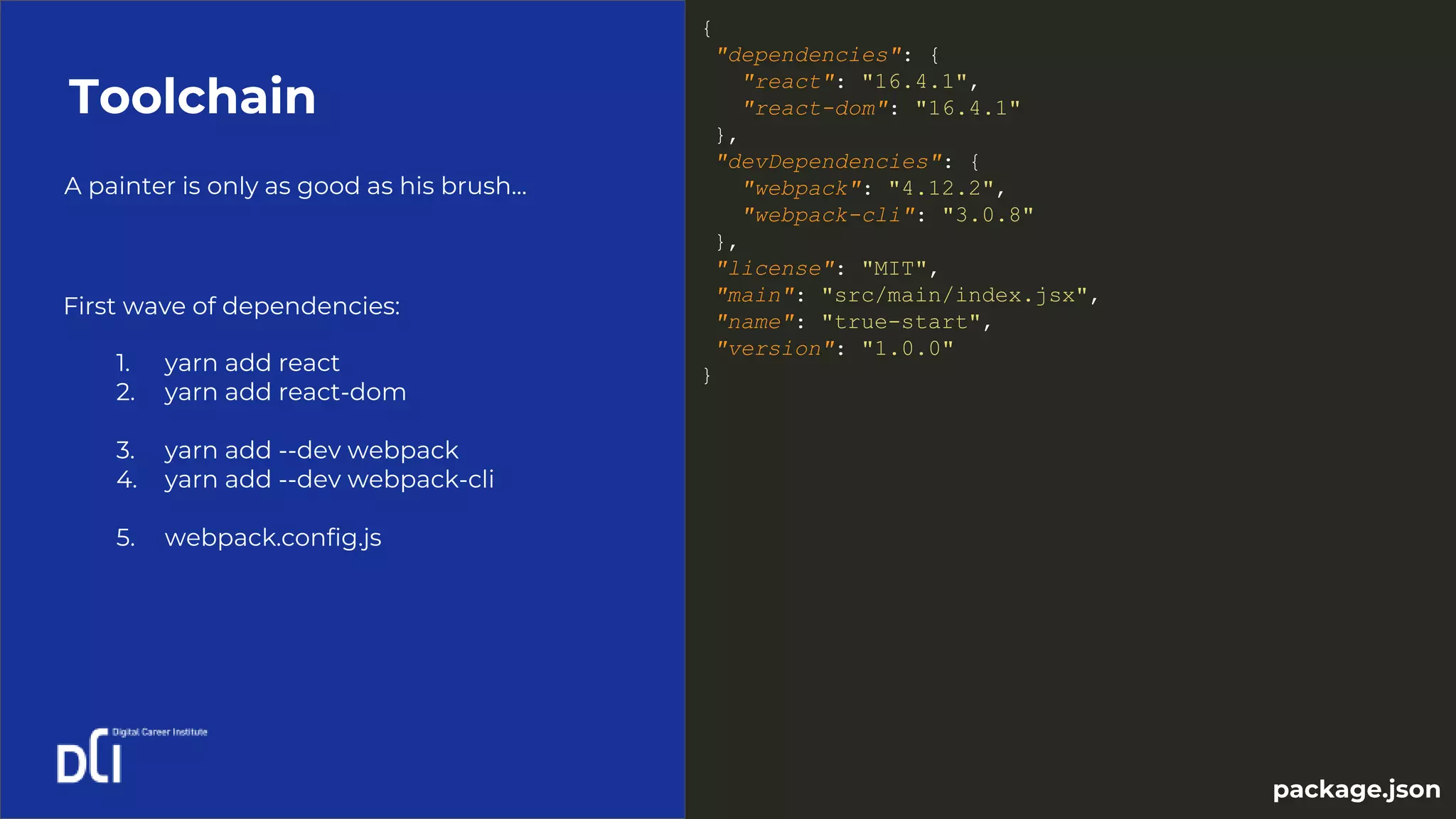 A painter is only as good as his brush...
Toolchain
1. yarn add react
2. yarn add react-dom
3. yarn add --dev webpack
4. yarn add --dev webpack-cli
5. webpack.config.js
First wave of dependencies:
{
"dependencies": {
"react": "16.4.1",
"react-dom": "16.4.1"
},
"devDependencies": {
"webpack": "4.12.2",
"webpack-cli": "3.0.8"
},
"license": "MIT",
"main": "src/main/index.jsx",
"name": "true-start",
"version": "1.0.0"
}
package.json
 
