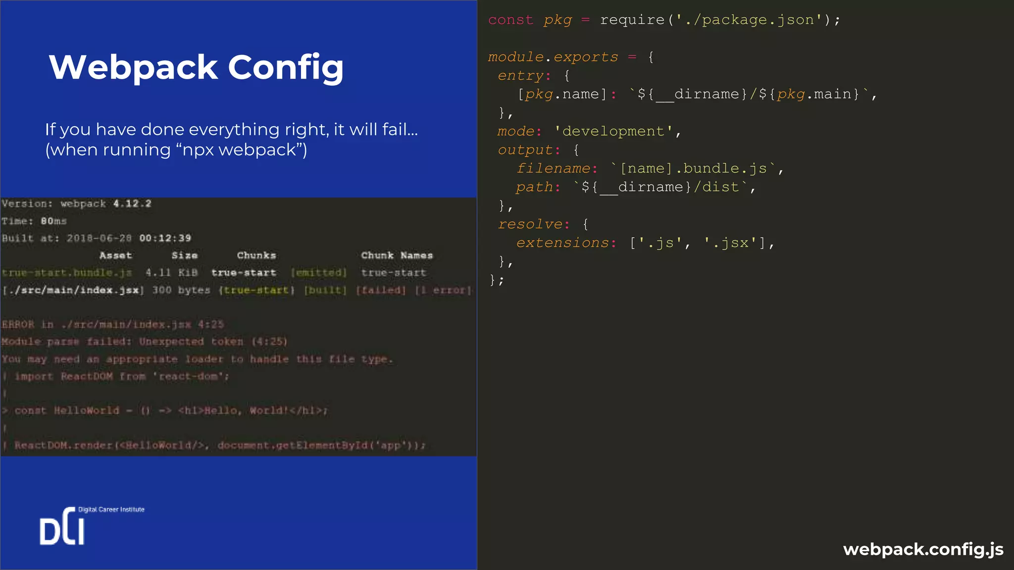 If you have done everything right, it will fail…
(when running “npx webpack”)
Webpack Config
const pkg = require('./package.json');
module.exports = {
entry: {
[pkg.name]: `${__dirname}/${pkg.main}`,
},
mode: 'development',
output: {
filename: `[name].bundle.js`,
path: `${__dirname}/dist`,
},
resolve: {
extensions: ['.js', '.jsx'],
},
};
webpack.config.js
 