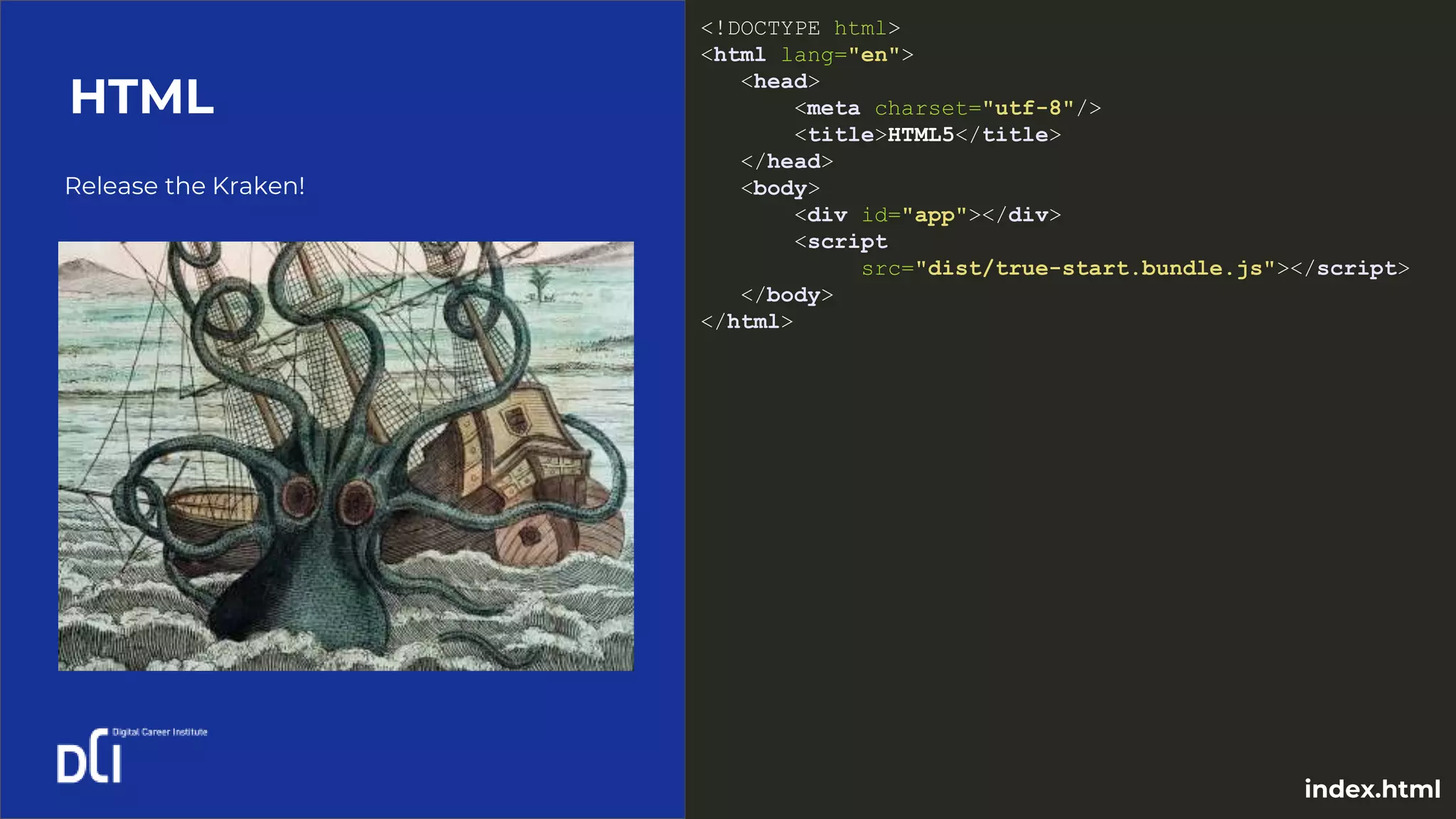 Release the Kraken!
HTML
<!DOCTYPE html>
<html lang="en">
<head>
<meta charset="utf-8"/>
<title>HTML5</title>
</head>
<body>
<div id="app"></div>
<script
src="dist/true-start.bundle.js"></script>
</body>
</html>
index.html
 