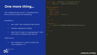 Use “webpack-dev-server”, a development
server that provides live reloading.
One more thing...
const pkg = require('./package.json');
const webpack = require('webpack');
module.exports = {
devServer: {
open: true,
port: 8080,
publicPath: '/dist/',
},
[...],
plugins: [
new webpack.HotModuleReplacementPlugin()
],
[...],
};
1. yarn add --dev webpack-dev-server
1. Update webpack.config.js
1. Add “start” script to “package.json” with
command “webpack-dev-server”
Installation:
webpack.config.js
Alternative:
1. Run webpack in watch mode with
“npx webpack -w”
 
