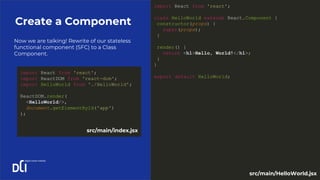 Now we are talking! Rewrite of our stateless
functional component (SFC) to a Class
Component.
Create a Component
import React from 'react';
class HelloWorld extends React.Component {
constructor(props) {
super(props);
}
render() {
return <h1>Hello, World!</h1>;
}
}
export default HelloWorld;
import React from 'react';
import ReactDOM from 'react-dom';
import HelloWorld from './HelloWorld';
ReactDOM.render(
<HelloWorld/>,
document.getElementById('app')
);
src/main/index.jsx
src/main/HelloWorld.jsx
 