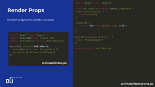 Rendering dynamic content at ease!
Render Props
import React from 'react';
class HelloWorld extends React.Component {
constructor(props) {
super(props);
}
render() {
return <h1>{this.props.text}</h1>;
}
}
HelloWorld.defaultProps = {
text: 'Placeholder'
};
export default HelloWorld;
import React from 'react';
import ReactDOM from 'react-dom';
import HelloWorld from './HelloWorld';
ReactDOM.render(<HelloWorld
text={Bonjour tout le monde!'}/>,
document.getElementById('app')
);
src/main/index.jsx
src/main/HelloWorld.jsx
 