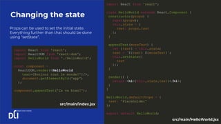 Props can be used to set the initial state.
Everything further than that should be done
using “setState”.
Changing the state
import React from 'react';
class HelloWorld extends React.Component {
constructor(props) {
super(props);
this.state = {
text: props.text
};
}
appendText(moreText) {
let {text} = this.state;
text = `${text} ${moreText}`;
this.setState({
text
});
}
render() {
return <h1>{this.state.text}</h1>;
}
}
HelloWorld.defaultProps = {
text: 'Placeholder'
};
export default HelloWorld;
import React from 'react';
import ReactDOM from 'react-dom';
import HelloWorld from './HelloWorld';
const component =
ReactDOM.render(<HelloWorld
text={Bonjour tout le monde!'}/>,
document.getElementById('app')
);
component.appendText('Ça va bien?');
src/main/index.jsx
src/main/HelloWorld.jsx
 