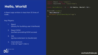 A React app written in less than 10 lines of
code...
Hello, World!
Key Players:
1. React
(library for building user interfaces)
2. React DOM
(surface providing DOM access)
3. JSX
(syntax extension to JavaScript)
4. Host element
(<div id=”app”></div>)
import React from 'react';
import ReactDOM from 'react-dom';
const HelloWorld = () => <h1>Hello, World!</h1>;
ReactDOM.render(
<HelloWorld/>,
document.getElementById('app')
);
src/main/index.jsx
 
