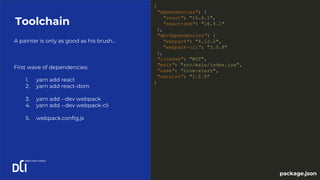 A painter is only as good as his brush...
Toolchain
1. yarn add react
2. yarn add react-dom
3. yarn add --dev webpack
4. yarn add --dev webpack-cli
5. webpack.config.js
First wave of dependencies:
{
"dependencies": {
"react": "16.4.1",
"react-dom": "16.4.1"
},
"devDependencies": {
"webpack": "4.12.2",
"webpack-cli": "3.0.8"
},
"license": "MIT",
"main": "src/main/index.jsx",
"name": "true-start",
"version": "1.0.0"
}
package.json
 