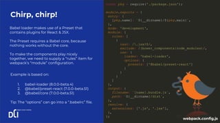 Chirp, chirp!
const pkg = require('./package.json');
module.exports = {
entry: {
[pkg.name]: `${__dirname}/${pkg.main}`,
},
mode: 'development',
module: {
rules: [
{
test: /.jsx?$/,
exclude: /(bower_components|node_modules)/,
use: {
loader: 'babel-loader',
options: {
presets: ['@babel/preset-react']
}
}
}
]
},
output: {
filename: `[name].bundle.js`,
path: `${__dirname}/dist`,
},
resolve: {
extensions: ['.js', '.jsx'],
},
};
Babel loader makes use of a Preset that
contains plugins for React & JSX.
The Preset requires a Babel core, because
nothing works without the core.
To make the components play nicely
together, we need to supply a “rules” item for
webpack’s “module” configuration.
Example is based on:
1. babel-loader (8.0.0-beta.4)
2. @babel/preset-react (7.0.0-beta.51)
3. @babel/core (7.0.0-beta.51)
Tip: The “options” can go into a “.babelrc” file.
webpack.config.js
 