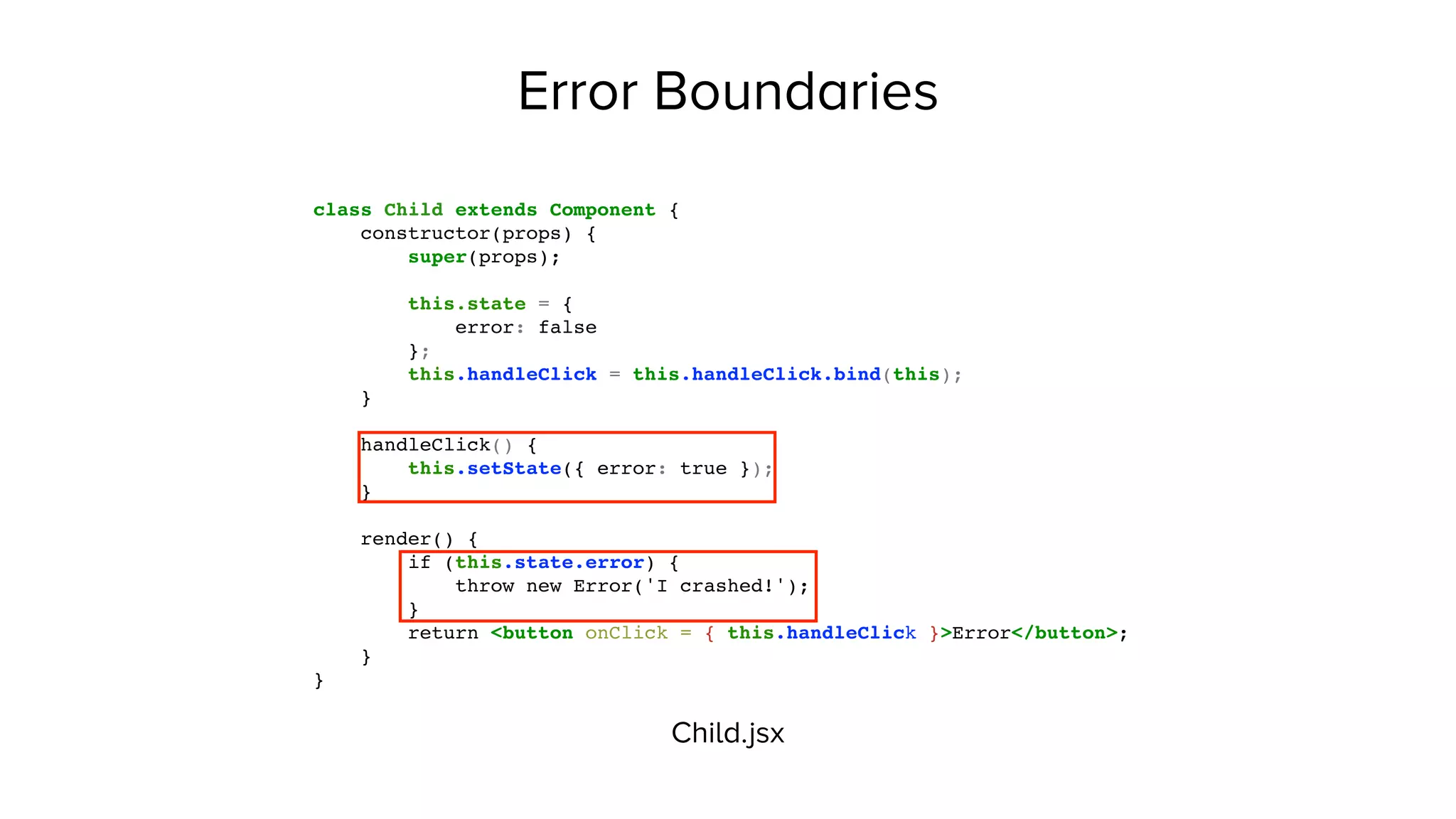 Error Boundaries
class Child extends Component {
constructor(props) {
super(props);
this.state = {
error: false
};
this.handleClick = this.handleClick.bind(this);
}
handleClick() {
this.setState({ error: true });
}
render() {
if (this.state.error) {
throw new Error('I crashed!');
}
return <button onClick = { this.handleClick }>Error</button>;
}
}
Child.jsx
 