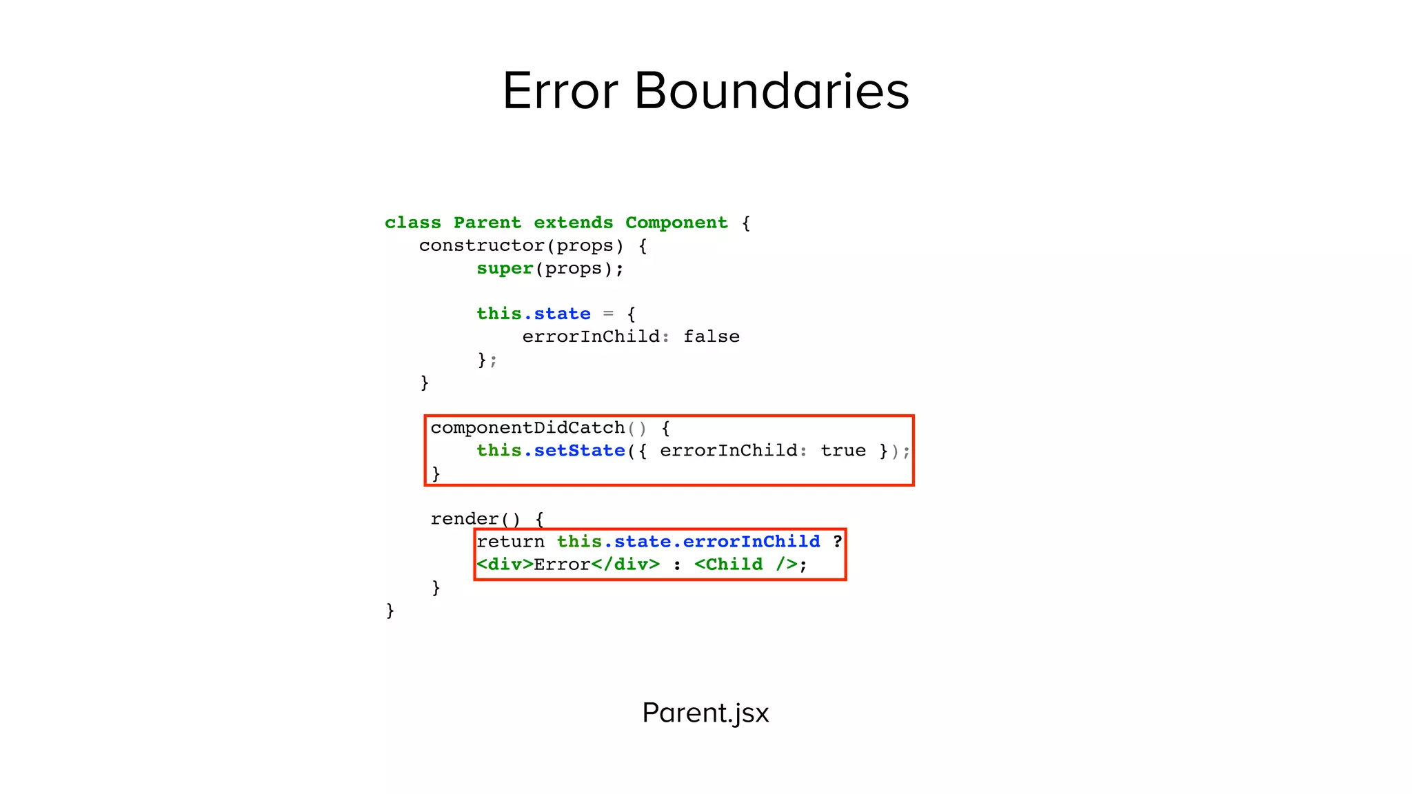 Error Boundaries
Parent.jsx
class Parent extends Component {
constructor(props) {
super(props);
this.state = {
errorInChild: false
};
}
componentDidCatch() {
this.setState({ errorInChild: true });
}
render() {
return this.state.errorInChild ?
<div>Error</div> : <Child />;
}
}
 