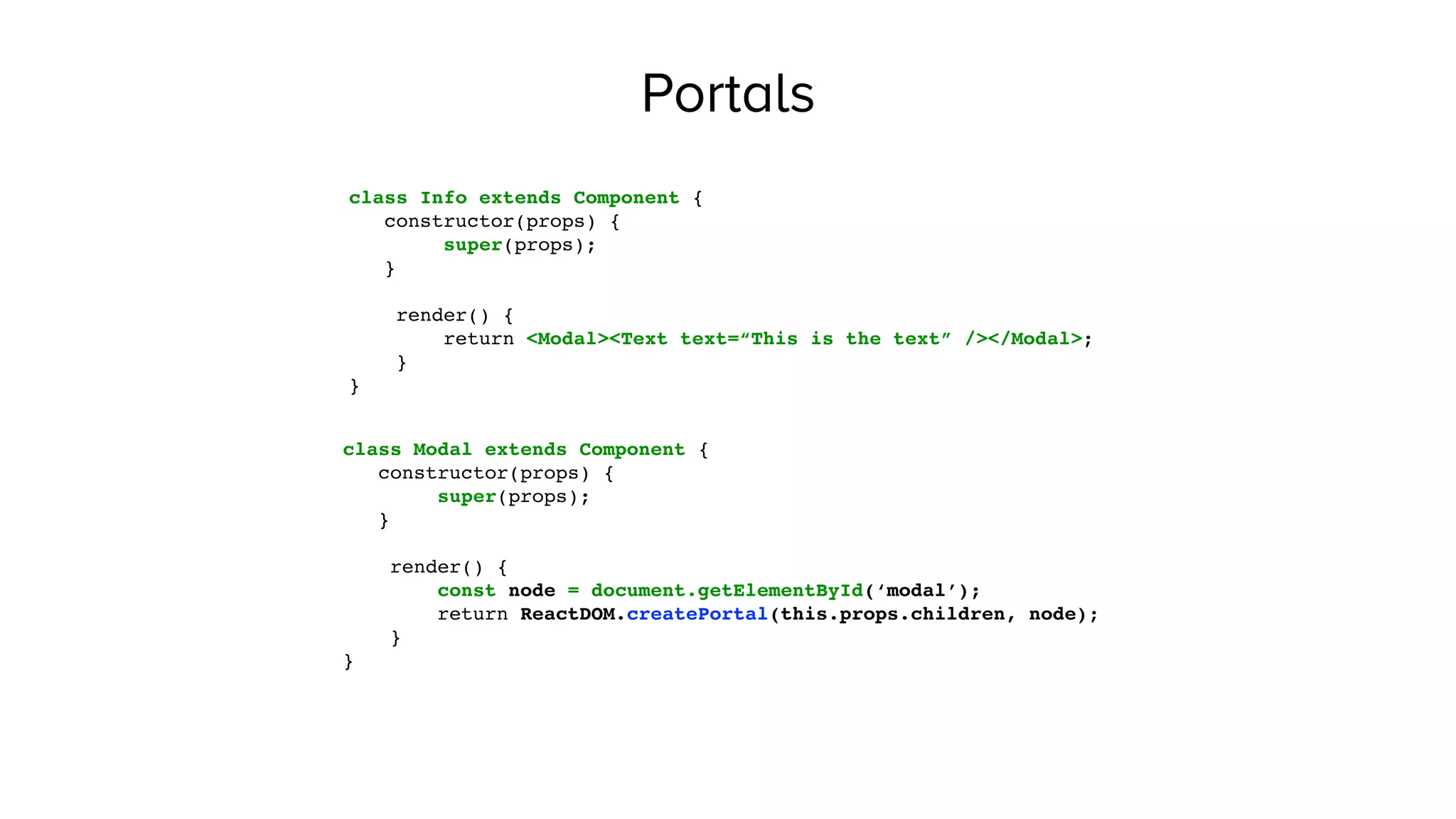Portals
class Info extends Component {
constructor(props) {
super(props);
}
render() {
return <Modal><Text text=“This is the text” /></Modal>;
}
}
class Modal extends Component {
constructor(props) {
super(props);
}
render() {
const node = document.getElementById(‘modal’);
return ReactDOM.createPortal(this.props.children, node);
}
}
 