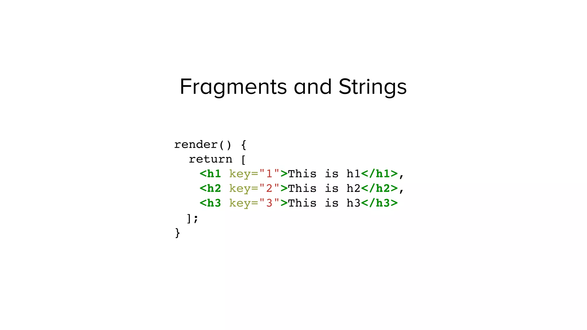 Fragments and Strings
render() {
return [
<h1 key="1">This is h1</h1>,
<h2 key="2">This is h2</h2>,
<h3 key="3">This is h3</h3>
];
}
 