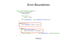 Error Boundaries
class Child extends Component {
constructor(props) {
super(props);
this.state = {
error: false
};
this.handleClick = this.handleClick.bind(this);
}
handleClick() {
this.setState({ error: true });
}
render() {
if (this.state.error) {
throw new Error('I crashed!');
}
return <button onClick = { this.handleClick }>Error</button>;
}
}
Child.jsx
 