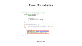 Error Boundaries
Parent.jsx
class Parent extends Component {
constructor(props) {
super(props);
this.state = {
errorInChild: false
};
}
componentDidCatch() {
this.setState({ errorInChild: true });
}
render() {
return this.state.errorInChild ?
<div>Error</div> : <Child />;
}
}
 