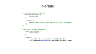 Portals
class Info extends Component {
constructor(props) {
super(props);
}
render() {
return <Modal><Text text=“This is the text” /></Modal>;
}
}
class Modal extends Component {
constructor(props) {
super(props);
}
render() {
const node = document.getElementById(‘modal’);
return ReactDOM.createPortal(this.props.children, node);
}
}
 
