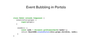Event Bubbling in Portals
class Modal extends Component {
constructor(props) {
super(props);
}
render() {
const node = document.getElementById(‘modal’);
return ReactDOM.createPortal(this.props.children, node);
}
}
 
