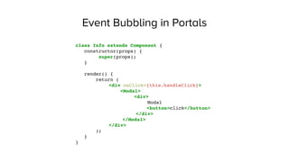 Event Bubbling in Portals
class Info extends Component {
constructor(props) {
super(props);
}
render() {
return (
<div onClick={this.handleClick}>
<Modal>
<div>
Modal
<button>click</button>
</div>
</Modal>
</div>
);
}
}
 