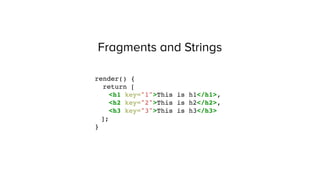 Fragments and Strings
render() {
return [
<h1 key="1">This is h1</h1>,
<h2 key="2">This is h2</h2>,
<h3 key="3">This is h3</h3>
];
}
 