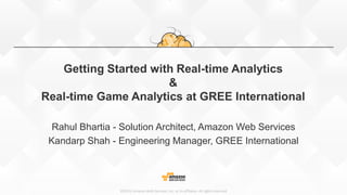 ©2015, Amazon Web Services, Inc. or its affiliates. All rights reserved
Getting Started with Real-time Analytics
&
Real-time Game Analytics at GREE International
Rahul Bhartia - Solution Architect, Amazon Web Services
Kandarp Shah - Engineering Manager, GREE International
 