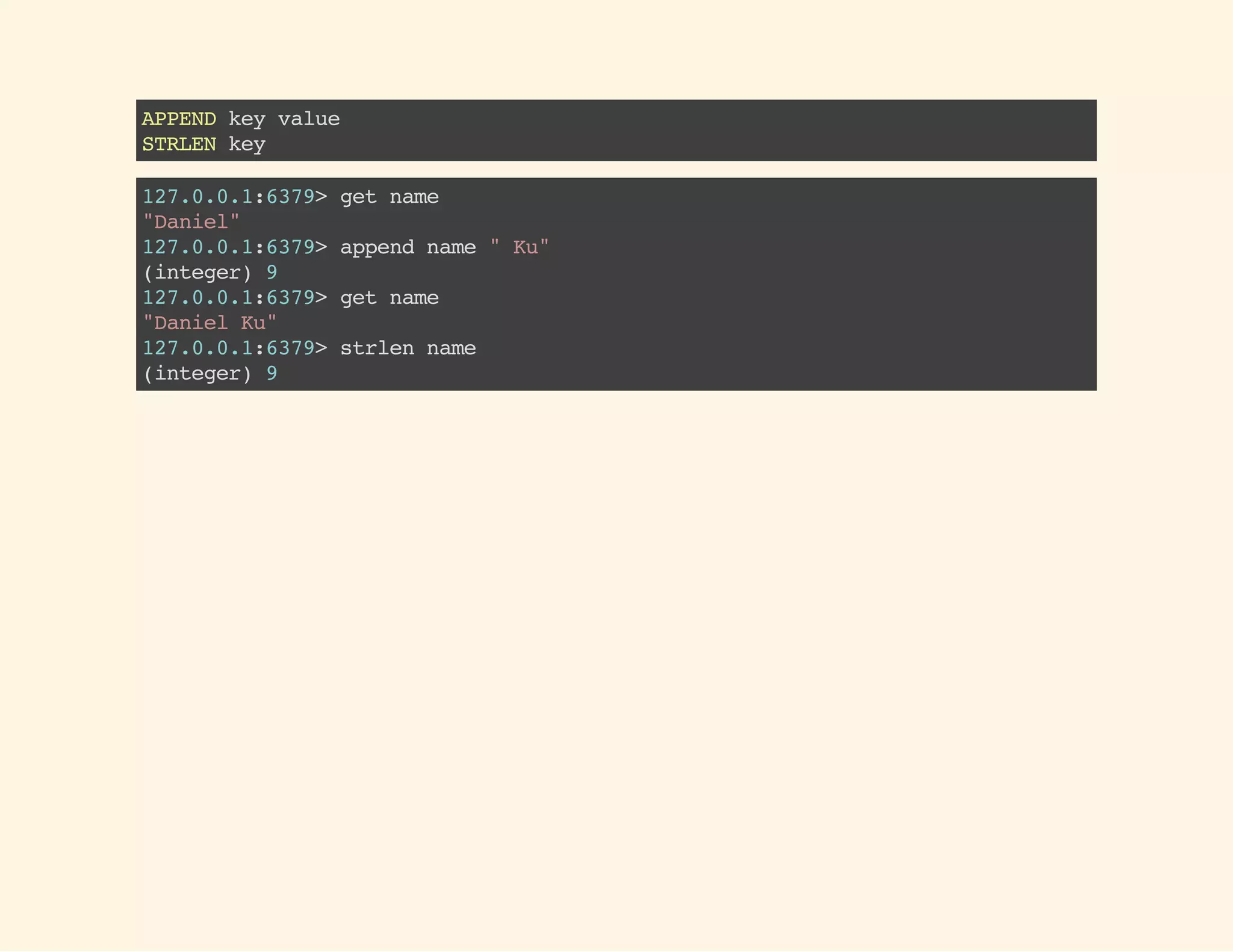 APPENDkeyvalue
STRLENkey
127.0.0.1:6379>getname
"Daniel"
127.0.0.1:6379>appendname"Ku"
(integer)9
127.0.0.1:6379>getname
"DanielKu"
127.0.0.1:6379>strlenname
(integer)9
 