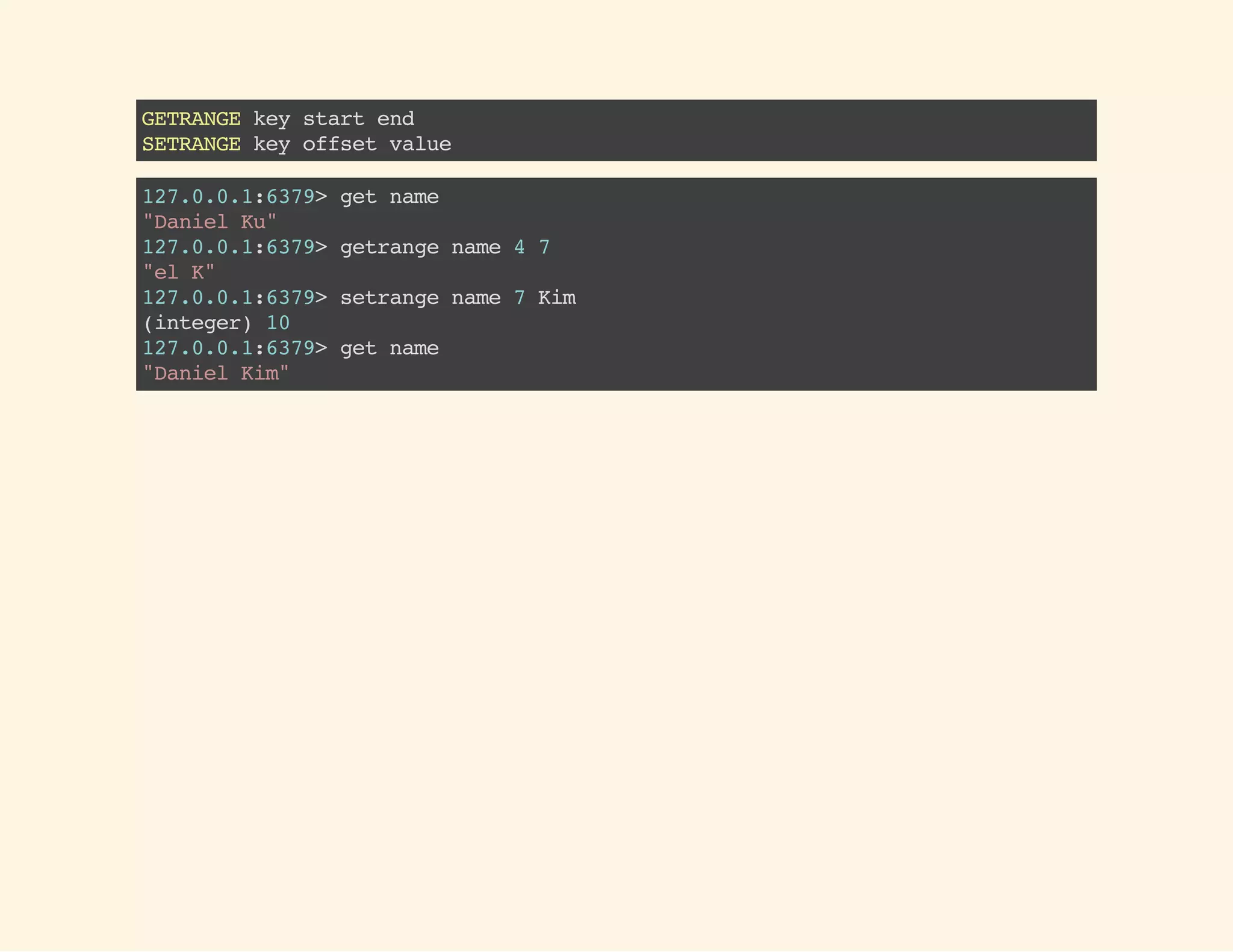 GETRANGEkeystartend
SETRANGEkeyoffsetvalue
127.0.0.1:6379>getname
"DanielKu"
127.0.0.1:6379>getrangename47
"elK"
127.0.0.1:6379>setrangename7Kim
(integer)10
127.0.0.1:6379>getname
"DanielKim"
 