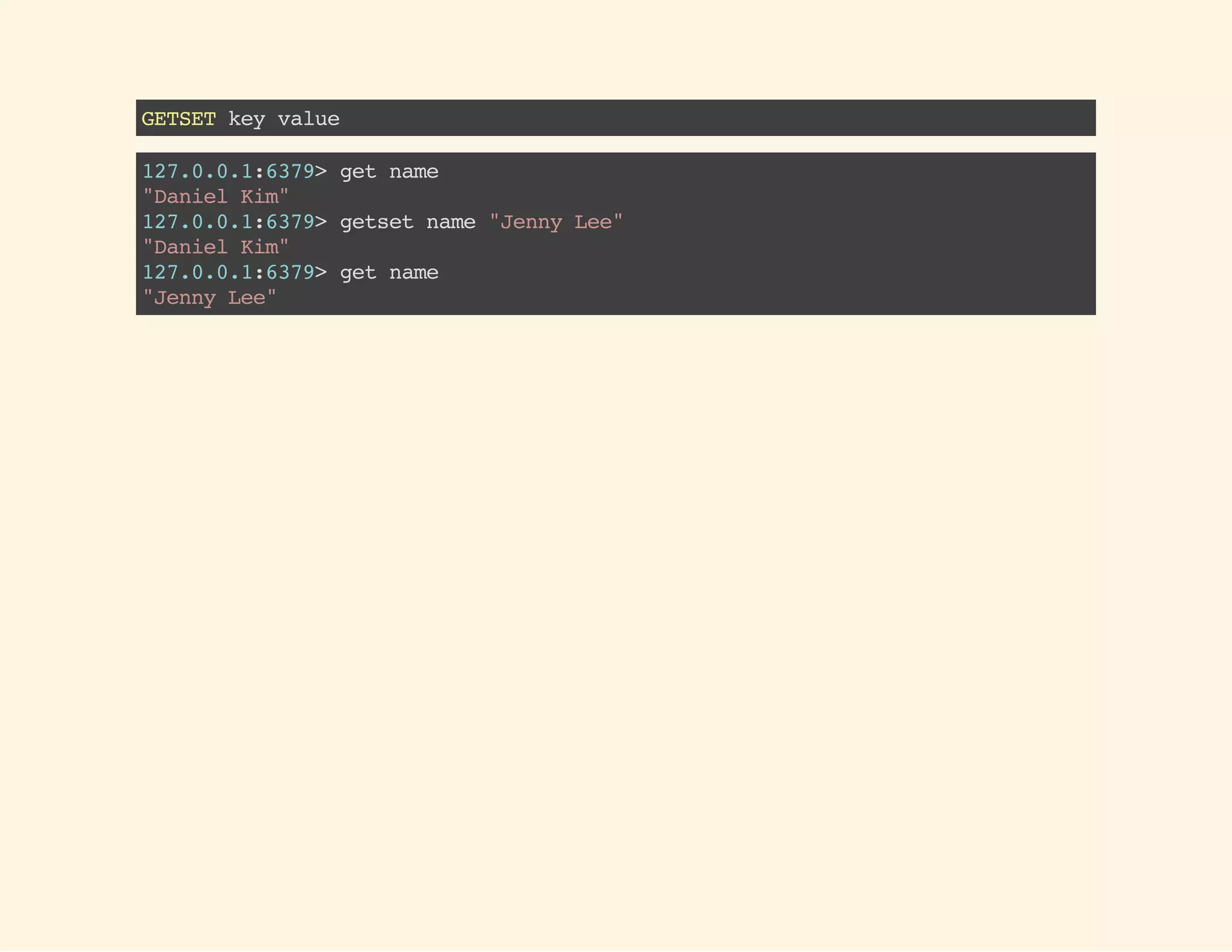 GETSETkeyvalue
127.0.0.1:6379>getname
"DanielKim"
127.0.0.1:6379>getsetname"JennyLee"
"DanielKim"
127.0.0.1:6379>getname
"JennyLee"
 