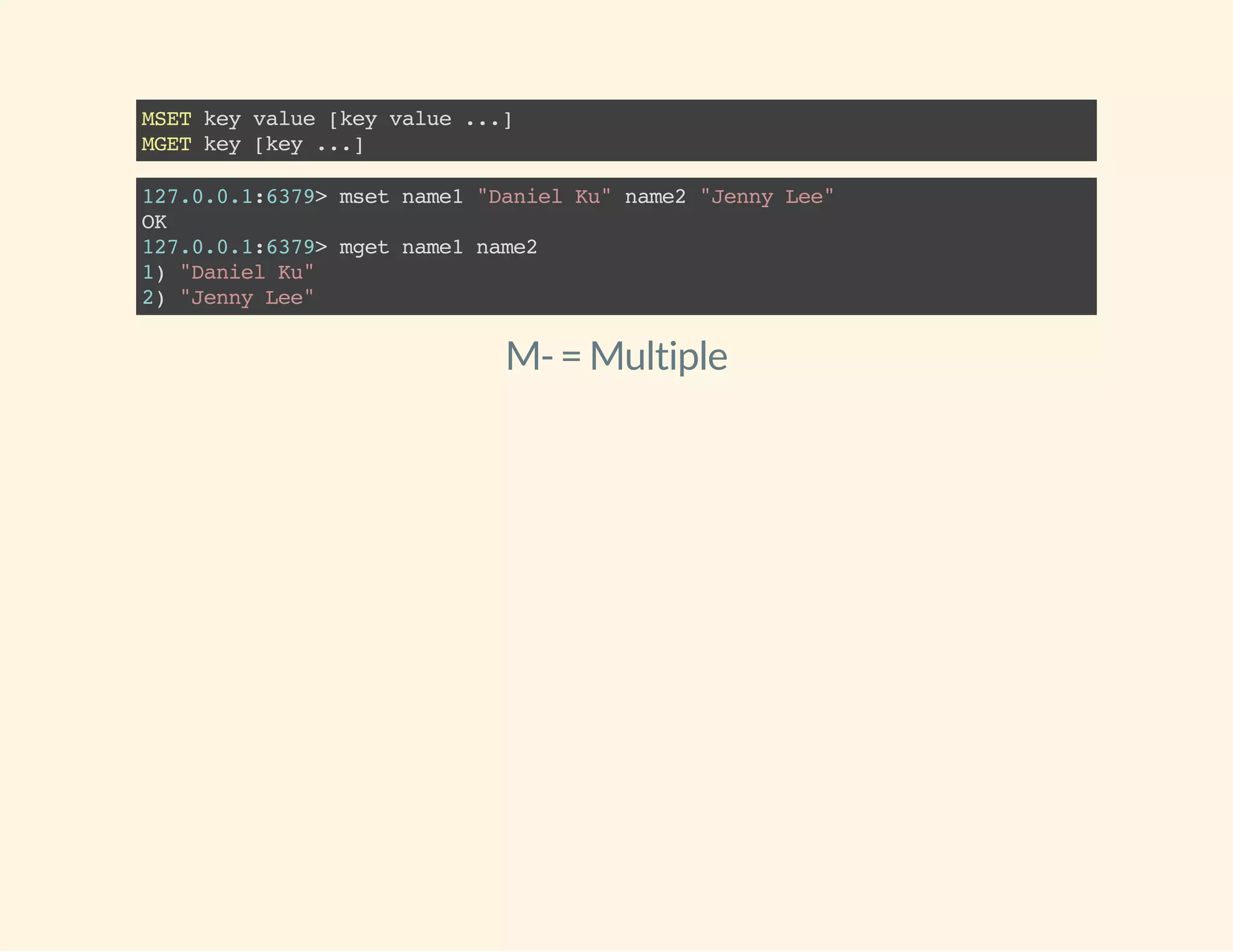 MSETkeyvalue[keyvalue...]
MGETkey[key...]
127.0.0.1:6379>msetname1"DanielKu"name2"JennyLee"
OK
127.0.0.1:6379>mgetname1name2
1)"DanielKu"
2)"JennyLee"
M-= Multiple
 