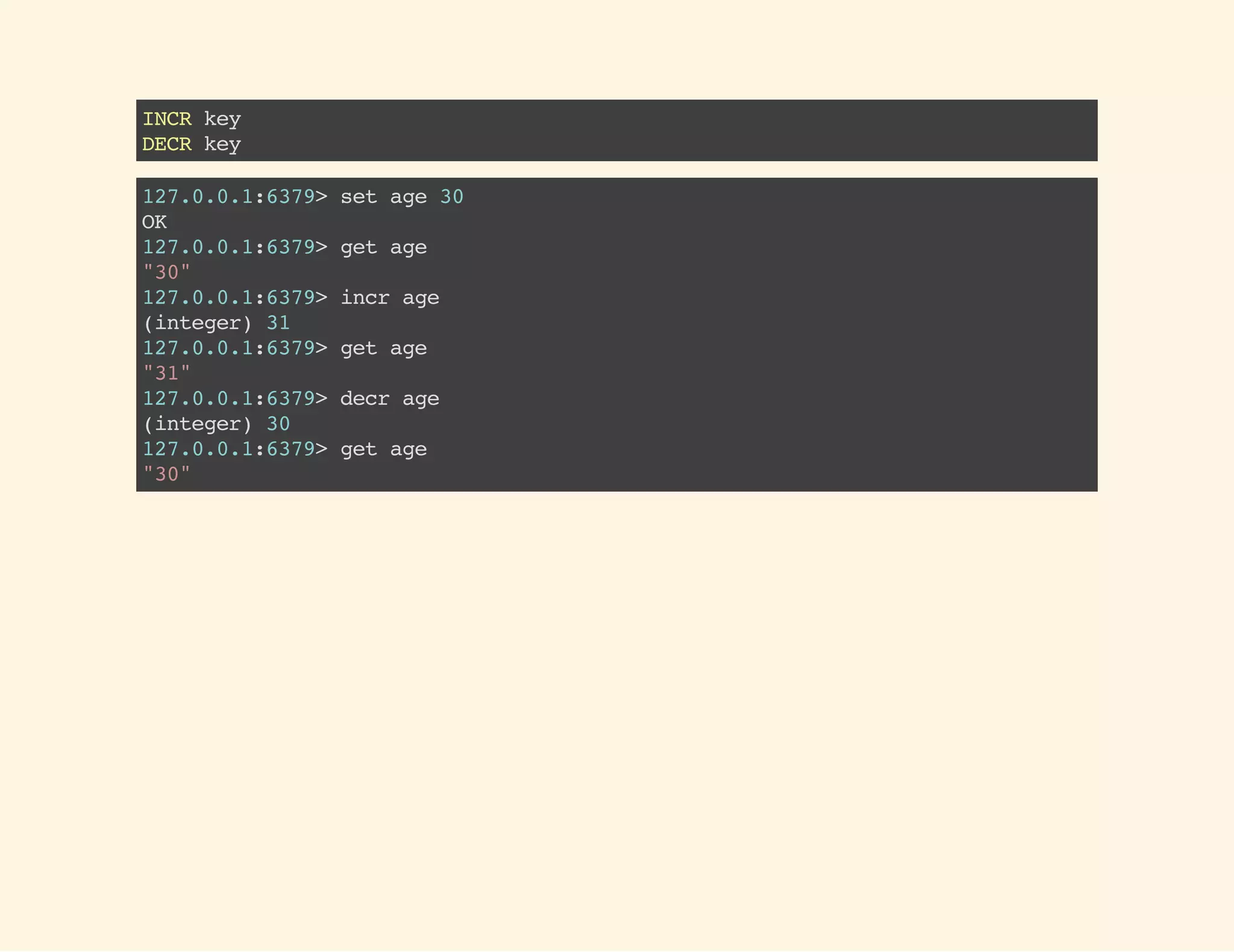 INCRkey
DECRkey
127.0.0.1:6379>setage30
OK
127.0.0.1:6379>getage
"30"
127.0.0.1:6379>incrage
(integer)31
127.0.0.1:6379>getage
"31"
127.0.0.1:6379>decrage
(integer)30
127.0.0.1:6379>getage
"30"
 