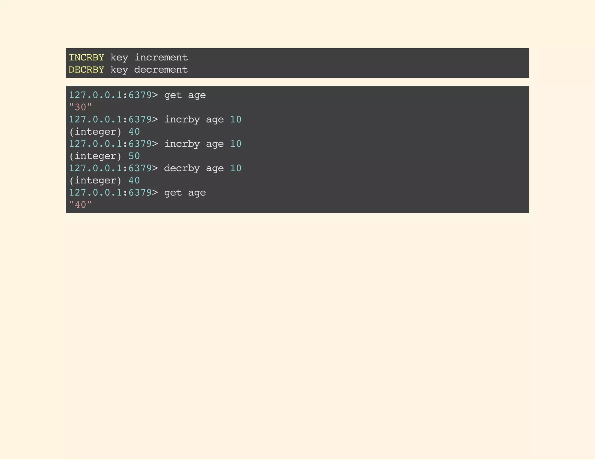 INCRBYkeyincrement
DECRBYkeydecrement
127.0.0.1:6379>getage
"30"
127.0.0.1:6379>incrbyage10
(integer)40
127.0.0.1:6379>incrbyage10
(integer)50
127.0.0.1:6379>decrbyage10
(integer)40
127.0.0.1:6379>getage
"40"
 