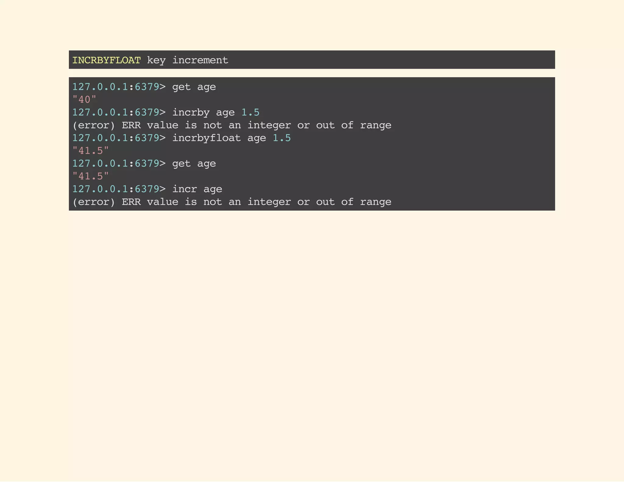 INCRBYFLOATkeyincrement
127.0.0.1:6379>getage
"40"
127.0.0.1:6379>incrbyage1.5
(error)ERRvalueisnotanintegeroroutofrange
127.0.0.1:6379>incrbyfloatage1.5
"41.5"
127.0.0.1:6379>getage
"41.5"
127.0.0.1:6379>incrage
(error)ERRvalueisnotanintegeroroutofrange
 