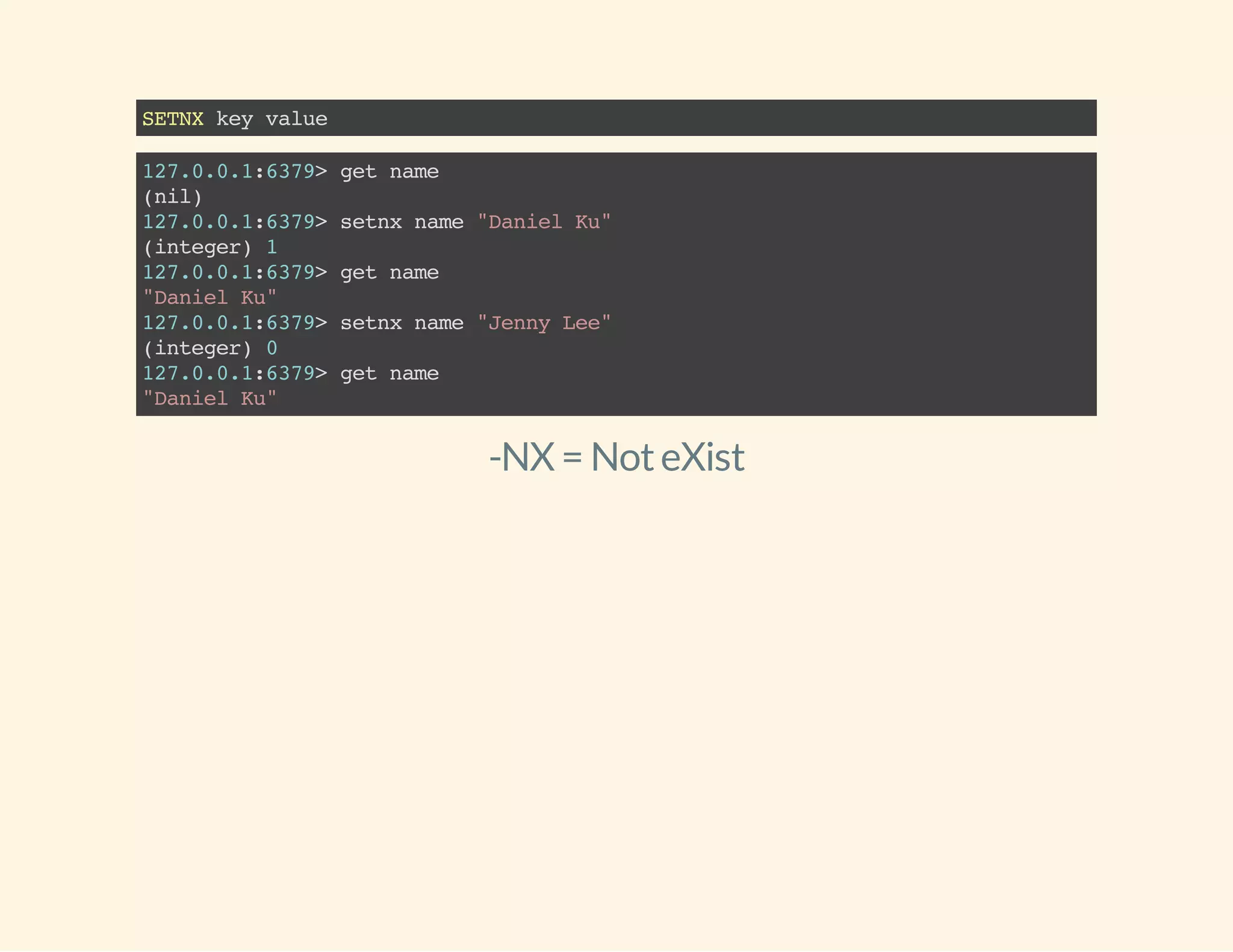 SETNXkeyvalue
127.0.0.1:6379>getname
(nil)
127.0.0.1:6379>setnxname"DanielKu"
(integer)1
127.0.0.1:6379>getname
"DanielKu"
127.0.0.1:6379>setnxname"JennyLee"
(integer)0
127.0.0.1:6379>getname
"DanielKu"
-NX = NoteXist
 