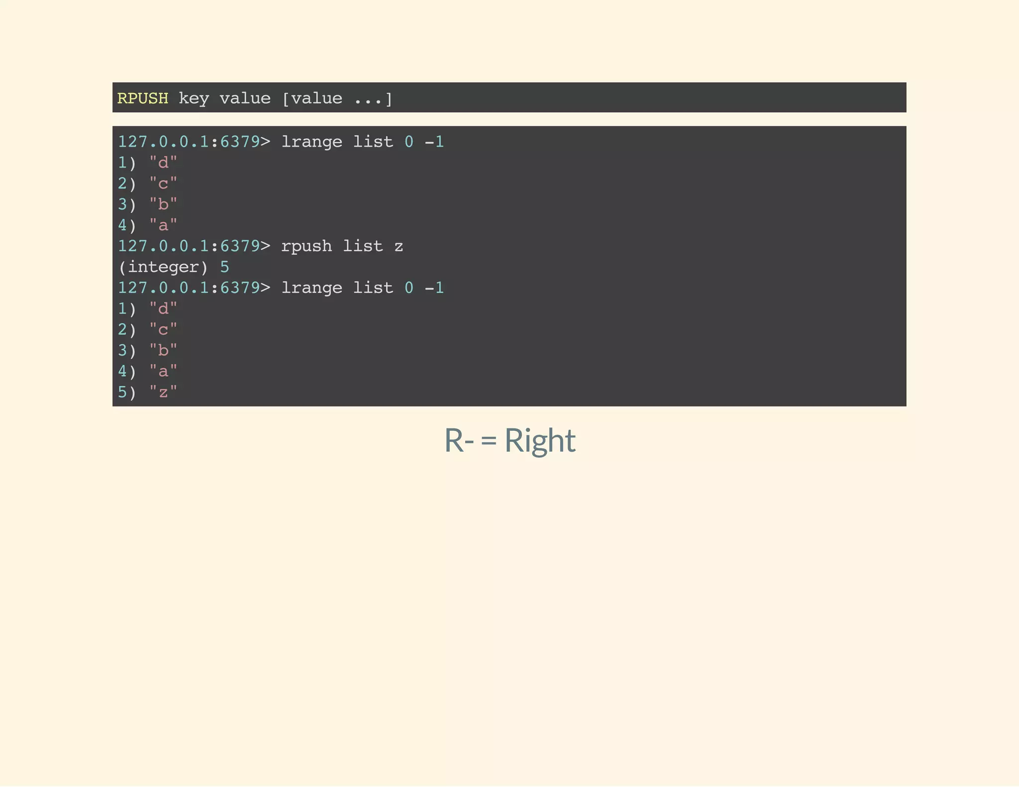 RPUSHkeyvalue[value...]
127.0.0.1:6379>lrangelist0-1
1)"d"
2)"c"
3)"b"
4)"a"
127.0.0.1:6379>rpushlistz
(integer)5
127.0.0.1:6379>lrangelist0-1
1)"d"
2)"c"
3)"b"
4)"a"
5)"z"
R-= Right
 