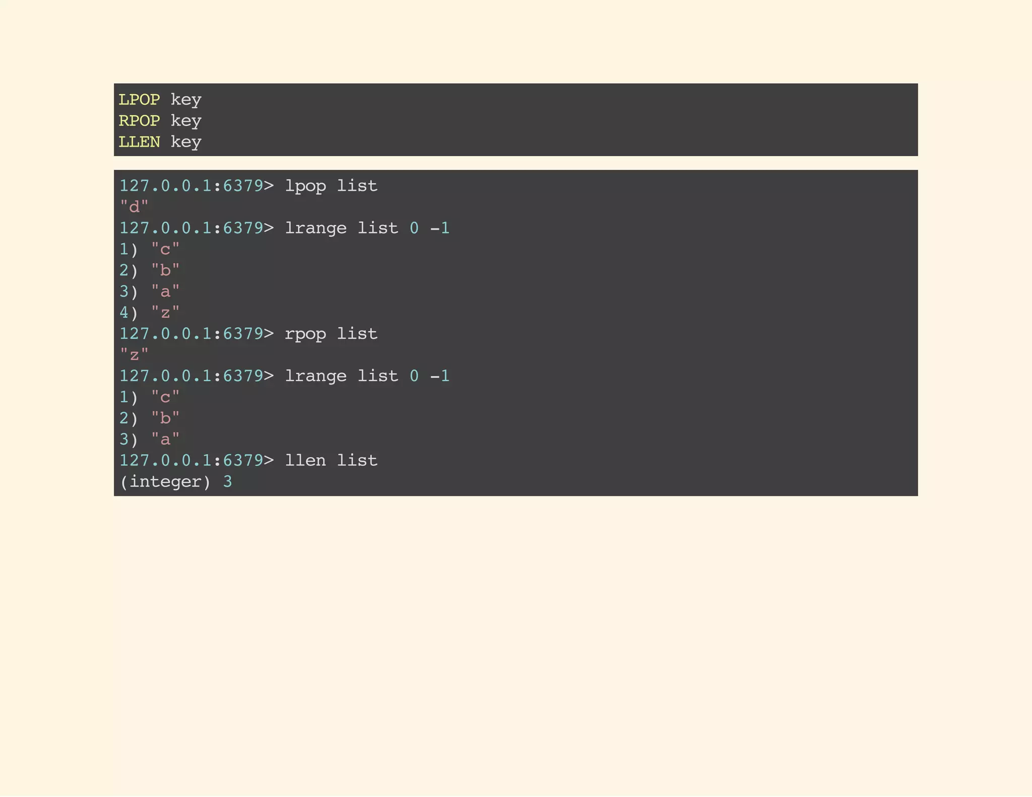LPOPkey
RPOPkey
LLENkey
127.0.0.1:6379>lpoplist
"d"
127.0.0.1:6379>lrangelist0-1
1)"c"
2)"b"
3)"a"
4)"z"
127.0.0.1:6379>rpoplist
"z"
127.0.0.1:6379>lrangelist0-1
1)"c"
2)"b"
3)"a"
127.0.0.1:6379>llenlist
(integer)3
 