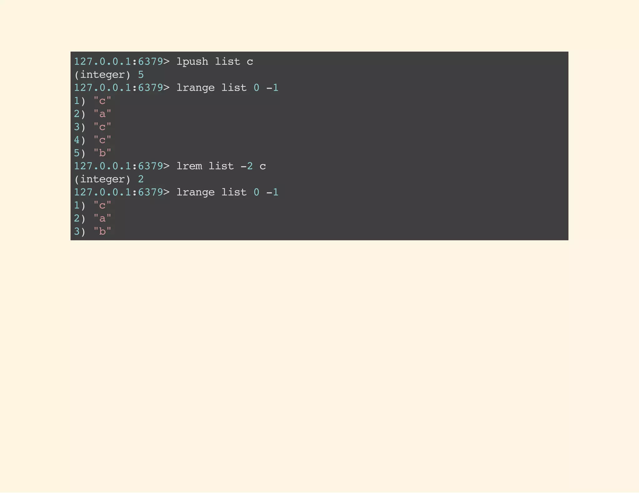 127.0.0.1:6379>lpushlistc
(integer)5
127.0.0.1:6379>lrangelist0-1
1)"c"
2)"a"
3)"c"
4)"c"
5)"b"
127.0.0.1:6379>lremlist-2c
(integer)2
127.0.0.1:6379>lrangelist0-1
1)"c"
2)"a"
3)"b"
 