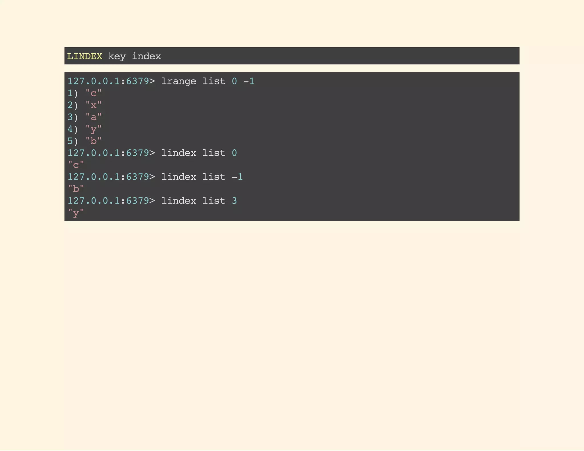LINDEXkeyindex
127.0.0.1:6379>lrangelist0-1
1)"c"
2)"x"
3)"a"
4)"y"
5)"b"
127.0.0.1:6379>lindexlist0
"c"
127.0.0.1:6379>lindexlist-1
"b"
127.0.0.1:6379>lindexlist3
"y"
 