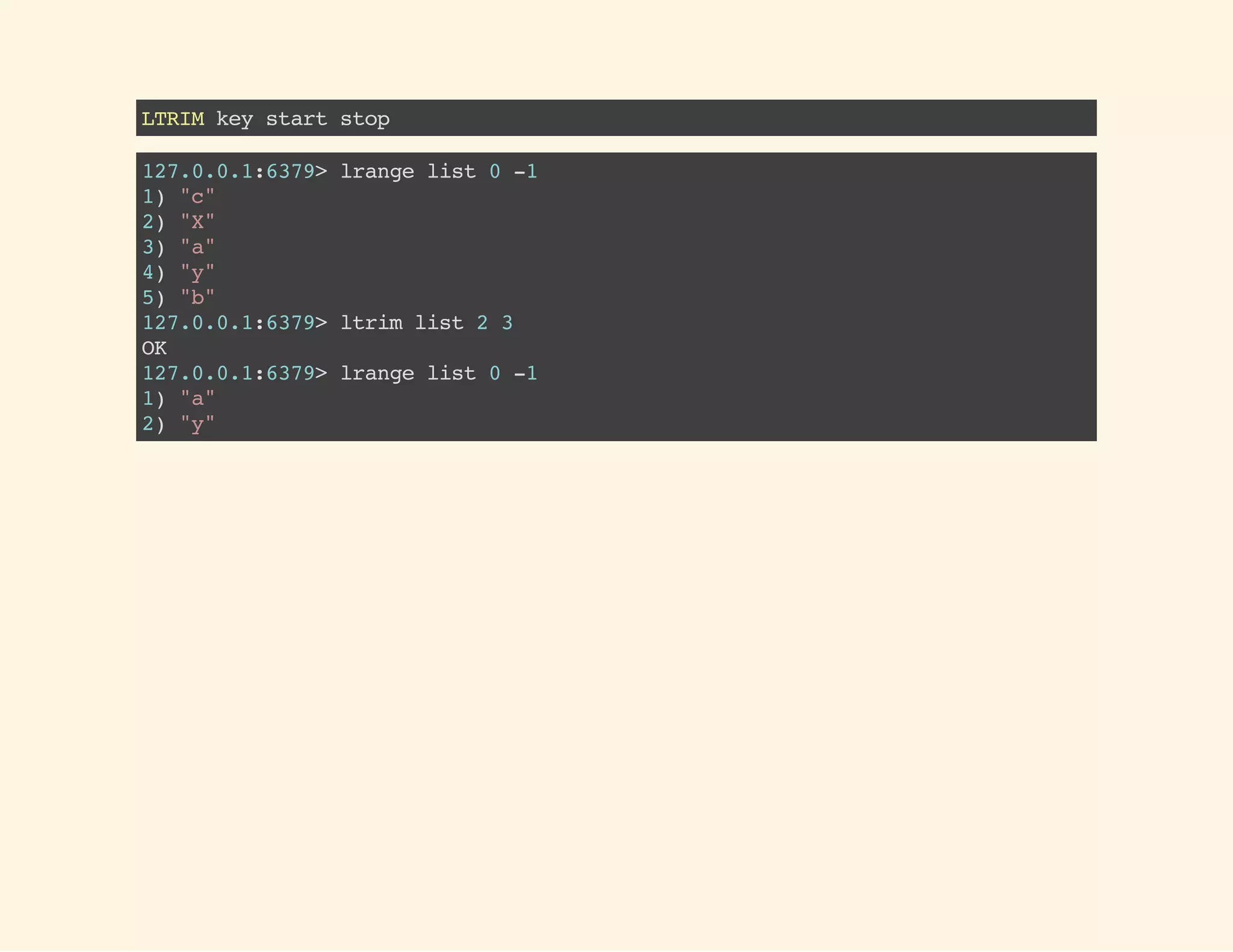 LTRIMkeystartstop
127.0.0.1:6379>lrangelist0-1
1)"c"
2)"X"
3)"a"
4)"y"
5)"b"
127.0.0.1:6379>ltrimlist23
OK
127.0.0.1:6379>lrangelist0-1
1)"a"
2)"y"
 